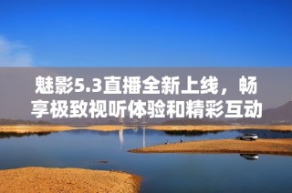 魅影5.3直播全新上线，畅享极致视听体验和精彩互动内容