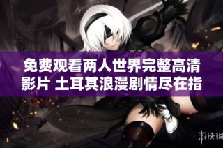 免费观看两人世界完整高清影片 土耳其浪漫剧情尽在指尖