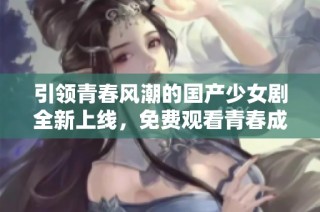 引领青春风潮的国产少女剧全新上线，免费观看青春成长故事
