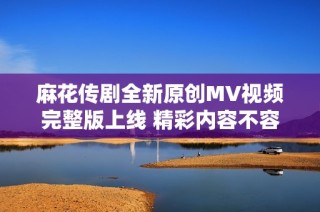 麻花传剧全新原创MV视频完整版上线 精彩内容不容错过