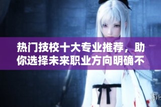 热门技校十大专业推荐，助你选择未来职业方向明确不迷茫