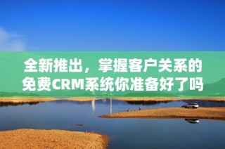 全新推出，掌握客户关系的免费CRM系统你准备好了吗