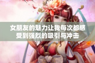 女朋友的魅力让我每次都感受到强烈的吸引与冲击