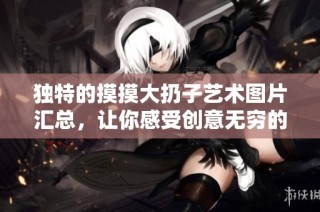 独特的摸摸大扔子艺术图片汇总，让你感受创意无穷的精彩瞬间