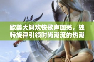 欧美大妈欢快歌声回荡，独特旋律引领时尚潮流的热潮