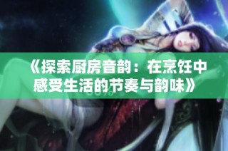 《探索厨房音韵：在烹饪中感受生活的节奏与韵味》
