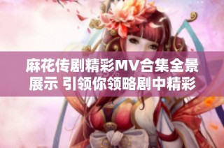 麻花传剧精彩MV合集全景展示 引领你领略剧中精彩瞬间