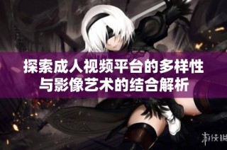 探索成人视频平台的多样性与影像艺术的结合解析