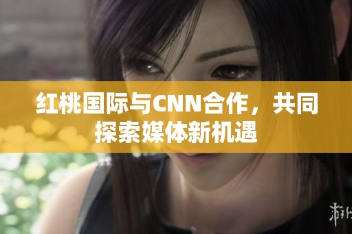 红桃国际与CNN合作，共同探索媒体新机遇