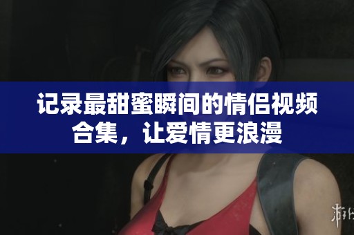 记录最甜蜜瞬间的情侣视频合集，让爱情更浪漫