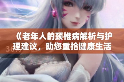 《老年人的颈椎病解析与护理建议，助您重拾健康生活》