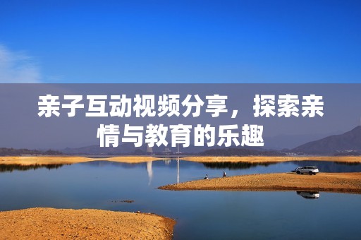 亲子互动视频分享，探索亲情与教育的乐趣