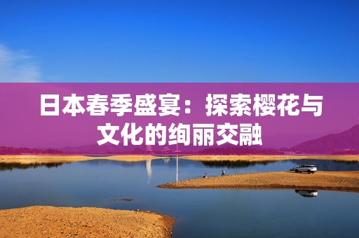 日本春季盛宴：探索樱花与文化的绚丽交融