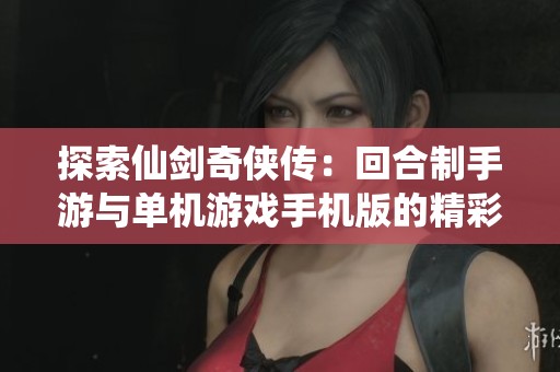 探索仙剑奇侠传：回合制手游与单机游戏手机版的精彩对比