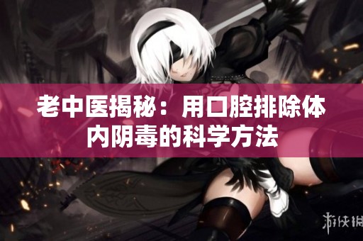 老中医揭秘：用口腔排除体内阴毒的科学方法