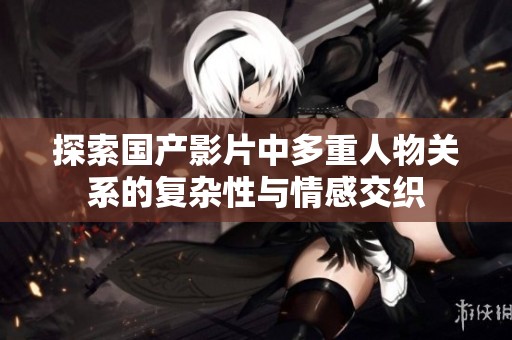 探索国产影片中多重人物关系的复杂性与情感交织