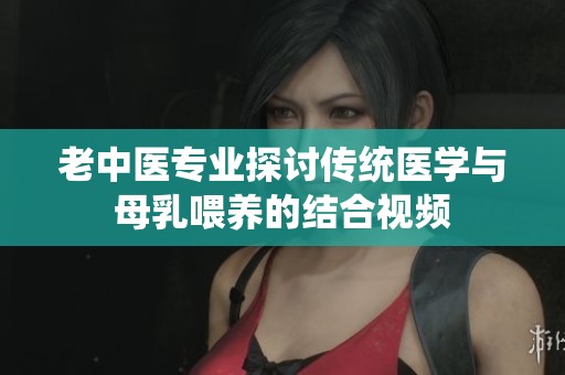 老中医专业探讨传统医学与母乳喂养的结合视频