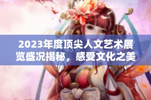 2023年度顶尖人文艺术展览盛况揭秘，感受文化之美