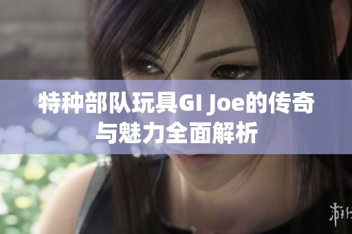 特种部队玩具GI Joe的传奇与魅力全面解析