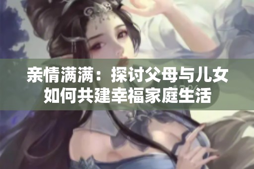 亲情满满：探讨父母与儿女如何共建幸福家庭生活