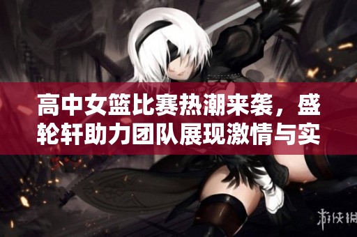 高中女篮比赛热潮来袭，盛轮轩助力团队展现激情与实力