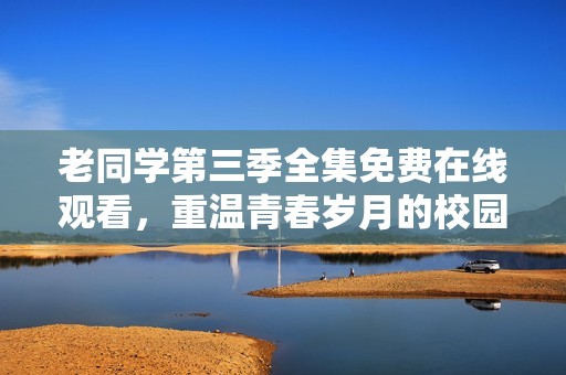 老同学第三季全集免费在线观看，重温青春岁月的校园故事