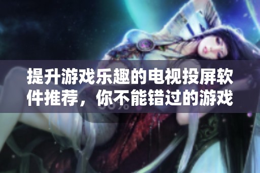提升游戏乐趣的电视投屏软件推荐，你不能错过的游戏神器