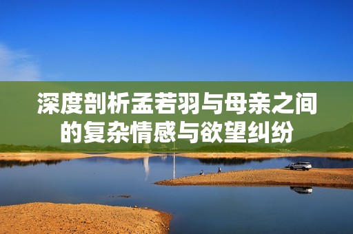 深度剖析孟若羽与母亲之间的复杂情感与欲望纠纷