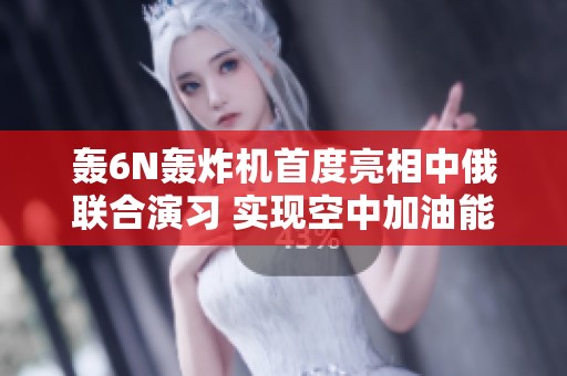 轰6N轰炸机首度亮相中俄联合演习 实现空中加油能力引发关注与期待