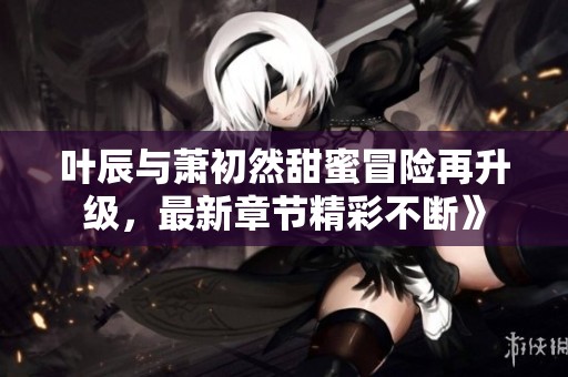 叶辰与萧初然甜蜜冒险再升级，最新章节精彩不断》