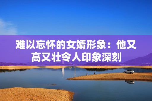 难以忘怀的女婿形象：他又高又壮令人印象深刻