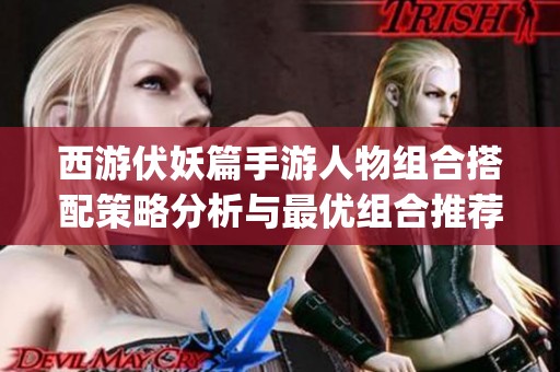 西游伏妖篇手游人物组合搭配策略分析与最优组合推荐 guid 西游伏妖篇手游人物组合搭配策略分析与最优组合推荐 guid