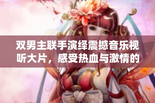 双男主联手演绎震撼音乐视听大片，感受热血与激情的碰撞