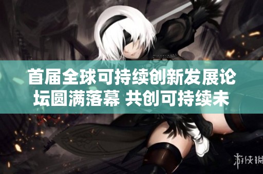 首届全球可持续创新发展论坛圆满落幕 共创可持续未来发展新愿景