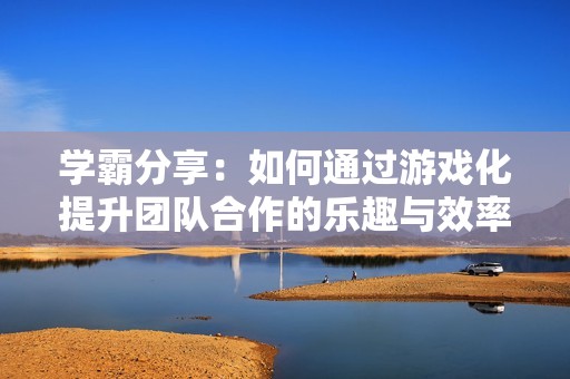 学霸分享：如何通过游戏化提升团队合作的乐趣与效率