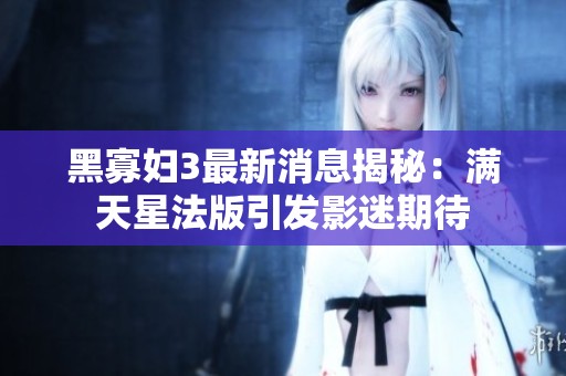 黑寡妇3最新消息揭秘：满天星法版引发影迷期待