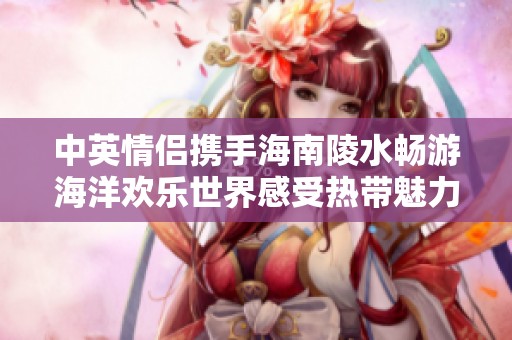 中英情侣携手海南陵水畅游海洋欢乐世界感受热带魅力