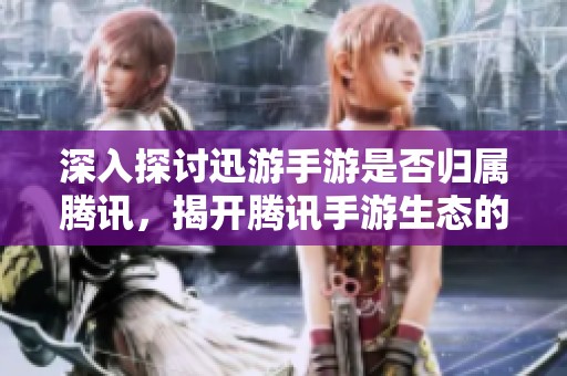 深入探讨迅游手游是否归属腾讯，揭开腾讯手游生态的神秘面纱