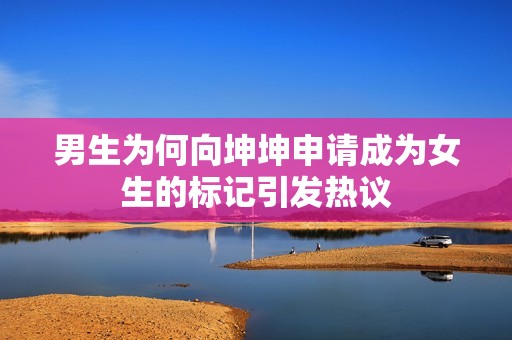 男生为何向坤坤申请成为女生的标记引发热议