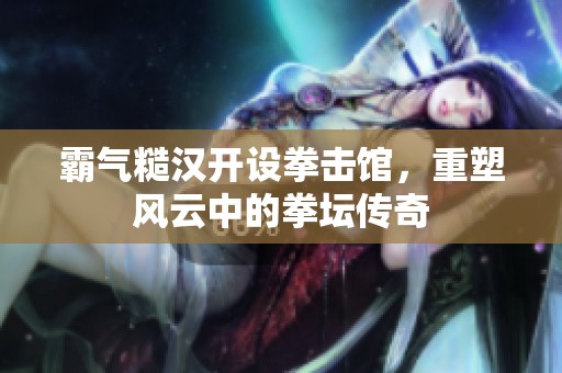 霸气糙汉开设拳击馆，重塑风云中的拳坛传奇