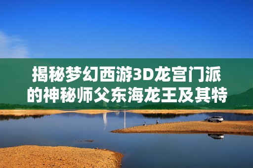 揭秘梦幻西游3D龙宫门派的神秘师父东海龙王及其特色技能蜕变