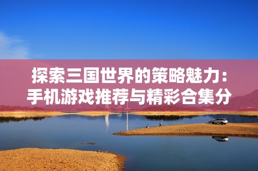 探索三国世界的策略魅力：手机游戏推荐与精彩合集分享