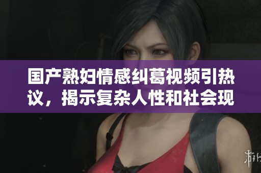 国产熟妇情感纠葛视频引热议，揭示复杂人性和社会现象