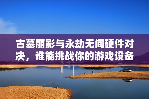 古墓丽影与永劫无间硬件对决，谁能挑战你的游戏设备极限？