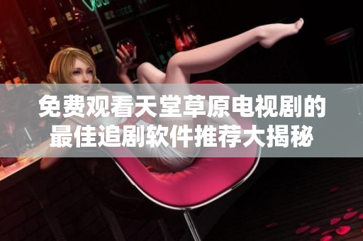 免费观看天堂草原电视剧的最佳追剧软件推荐大揭秘