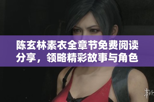 陈玄林素衣全章节免费阅读分享，领略精彩故事与角色命运