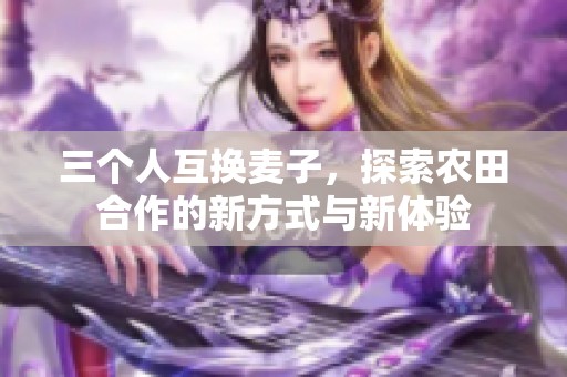 三个人互换麦子，探索农田合作的新方式与新体验