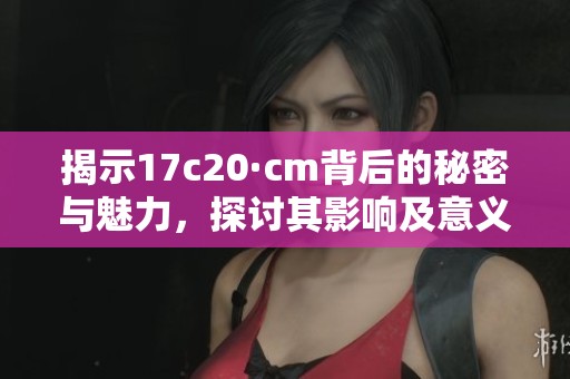 揭示17c20·cm背后的秘密与魅力，探讨其影响及意义