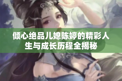 倾心绝品儿媳陈婷的精彩人生与成长历程全揭秘