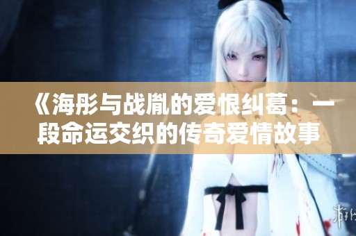 《海彤与战胤的爱恨纠葛：一段命运交织的传奇爱情故事》